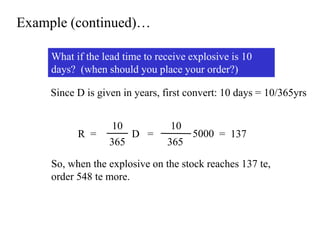 Example (continued)…
What if the lead time to receive explosive is 10
days? (when should you place your order?)
10
365
D =
R =
10
365
5000 = 137
So, when the explosive on the stock reaches 137 te,
order 548 te more.
Since D is given in years, first convert: 10 days = 10/365yrs
 