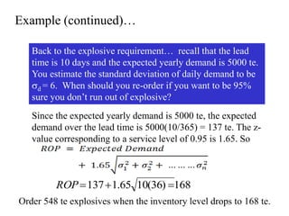 Example (continued)…
Back to the explosive requirement… recall that the lead
time is 10 days and the expected yearly demand is 5000 te.
You estimate the standard deviation of daily demand to be
d = 6. When should you re-order if you want to be 95%
sure you don’t run out of explosive?
168
)
36
(
10
65
.
1
137 


ROP
Since the expected yearly demand is 5000 te, the expected
demand over the lead time is 5000(10/365) = 137 te. The z-
value corresponding to a service level of 0.95 is 1.65. So
Order 548 te explosives when the inventory level drops to 168 te.
 