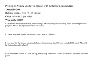 Problem 1: Assume you have a product with the following parameters:
Demand  360
Holding cost per year  $1.00 per unit
Order cos : $100
t  per order
What is the EOQ?
P2: Given the data from Problem 1, and assuming a 300-day work year; how many orders should be processed
per year? What is the expected time between orders?
P3: What is the total cost for the inventory policy used in Problem 1?
P4: Assume that the demand was actually higher than estimated (i.e., 500 units instead of 360 units). What will
be the actual annual total cost?
P5: If demand for an item is 3 units per day, and delivery lead-time is 15 days, what should we use for a re-order
point?
 
