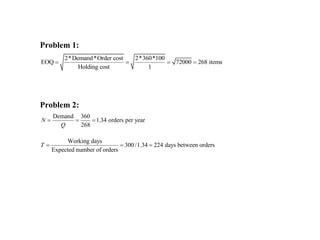 Problem 1:
2*Demand*Order cost 2*360*100
EOQ 72000 268 items
Holding cost 1
   
Problem 2:
Demand 360
1.34 orders per year
268
N
Q
  
Working days
300/1.34 224 days between orders
Expected number of orders
T   
 