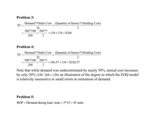 Problem 3:
Demand*Order Cost (Quantity of Items)*(Holding Cost)
TC
Q 2
360*100 268*1
134 134 $268
268 2
 
    
Problem 4:
Demand*Order Cost (Quantity of Items)*(Holding Cost)
TC
Q 2
500*100 268*1
186.57 134 $320.57
268 2
 
    
Note that while demand was underestimated by nearly 50%, annual cost increases
by only 20% ( / . )
320 268 120
 an illustration of the degree to which the EOQ model
is relatively insensitive to small errors in estimation of demand.
Problem 5:
ROP Demand during lead-time units
  
3 15 45
*
 