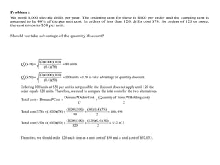 Problem :
We need 1,000 electric drills per year. The ordering cost for these is $100 per order and the carrying cost is
assumed to be 40% of the per unit cost. In orders of less than 120, drills cost $78; for orders of 120 or more,
the cost drops to $50 per unit.
Should we take advantage of the quantity discount?
* (2)(1000)(100)
($78) 80 units
(0.4)(78)
p
Q  
* (2)(1000)(100)
($50) 100 units 120 to take advantage of quantity discount.
(0.4)(50)
p
Q   
Ordering 100 units at $50 per unit is not possible; the discount does not apply until 120 the
order equals 120 units. Therefore, we need to compare the total costs for the two alternatives.
Demand*Order Cost (Quantity of Items)*(Holding cost)
Total cost Demand*Cost
2
Q
  
(1000)(100) (80)(0.4)(78)
Total cost($78) (1000)(78) $80,498
80 2
   
(1000)(100) (120)(0.4)(50)
Total cost($50) (1000)(50) $52,033
120 2
   
Therefore, we should order 120 each time at a unit cost of $50 and a total cost of $52,033.
 