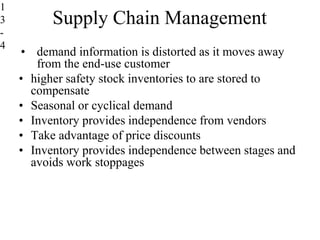 Supply Chain Management
• demand information is distorted as it moves away
from the end-use customer
• higher safety stock inventories to are stored to
compensate
• Seasonal or cyclical demand
• Inventory provides independence from vendors
• Take advantage of price discounts
• Inventory provides independence between stages and
avoids work stoppages
1
3
-
4
 