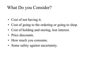 What Do you Consider?
• Cost of not having it.
• Cost of going to the ordering or going to shop.
• Cost of holding and storing, lost interest.
• Price discounts.
• How much you consume.
• Some safety against uncertainty.
 