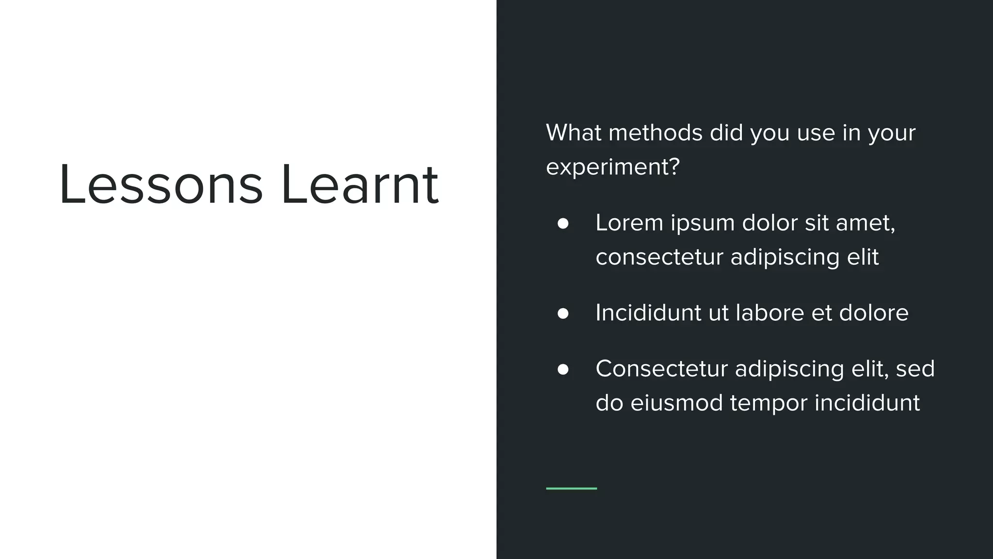 Lessons Learnt
What methods did you use in your
experiment?
● Lorem ipsum dolor sit amet,
consectetur adipiscing elit
● Incididunt ut labore et dolore
● Consectetur adipiscing elit, sed
do eiusmod tempor incididunt