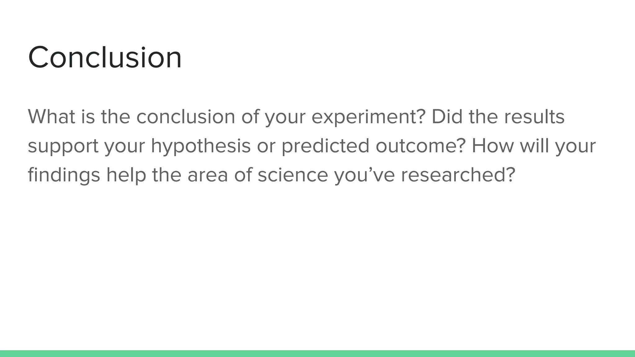 Conclusion
What is the conclusion of your experiment? Did the results
support your hypothesis or predicted outcome? How will your
findings help the area of science you’ve researched?