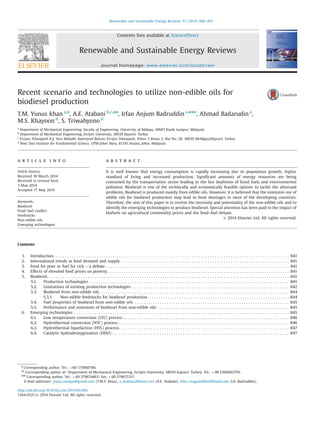 Recent scenario and technologies to utilize non-edible oils for
biodiesel production
T.M. Yunus khan a,n
, A.E. Atabani b,c,nn
, Irfan Anjum Badruddin a,nnn
, Ahmad Badarudin a
,
M.S. Khayoon d
, S. Triwahyono d
a
Department of Mechanical Engineering, Faculty of Engineering, University of Malaya, 50603 Kuala Lumpur, Malaysia
b
Department of Mechanical Engineering, Erciyes University, 38039 Kayseri, Turkey
c
Erciyes Teknopark A.Ş, Yeni Mahalle Aşıkveysel Bulvarı Erciyes Teknopark, Tekno 3 Binası 2, Kat No: 28, 38039 Melikgazi/Kayseri, Turkey
d
Ibnu Sina Institute for Fundamental Science, UTM-Johor Baru, 81310 Skudai, Johor, Malaysia
a r t i c l e i n f o
Article history:
Received 30 March 2014
Received in revised form
3 May 2014
Accepted 17 May 2014
Keywords:
Biodiesel
Food–fuel conﬂict
Feedstocks
Non-edible oils
Emerging technologies
a b s t r a c t
It is well known that energy consumption is rapidly increasing due to population growth, higher
standard of living and increased production. Signiﬁcant amounts of energy resources are being
consumed by the transportation sector leading to the fast depletion of fossil fuels and environmental
pollution. Biodiesel is one of the technically and economically feasible options to tackle the aforesaid
problems. Biodiesel is produced mainly from edible oils. However, it is believed that the extensive use of
edible oils for biodiesel production may lead to food shortages in most of the developing countries.
Therefore, the aim of this paper is to review the necessity and potentiality of the non-edible oils and to
identify the emerging technologies to produce biodiesel. Special attention has been paid to the impact of
biofuels on agricultural commodity prices and the food–fuel debate.
& 2014 Elsevier Ltd. All rights reserved.
Contents
1. Introduction . . . . . . . . . . . . . . . . . . . . . . . . . . . . . . . . . . . . . . . . . . . . . . . . . . . . . . . . . . . . . . . . . . . . . . . . . . . . . . . . . . . . . . . . . . . . . . . . . . . . . . . . 841
2. International trends in food demand and supply . . . . . . . . . . . . . . . . . . . . . . . . . . . . . . . . . . . . . . . . . . . . . . . . . . . . . . . . . . . . . . . . . . . . . . . . . . 841
3. Food for poor or fuel for rich – a debate . . . . . . . . . . . . . . . . . . . . . . . . . . . . . . . . . . . . . . . . . . . . . . . . . . . . . . . . . . . . . . . . . . . . . . . . . . . . . . . . . 841
4. Effects of elevated food prices on poverty . . . . . . . . . . . . . . . . . . . . . . . . . . . . . . . . . . . . . . . . . . . . . . . . . . . . . . . . . . . . . . . . . . . . . . . . . . . . . . . . 841
5. Biodiesel. . . . . . . . . . . . . . . . . . . . . . . . . . . . . . . . . . . . . . . . . . . . . . . . . . . . . . . . . . . . . . . . . . . . . . . . . . . . . . . . . . . . . . . . . . . . . . . . . . . . . . . . . . . 841
5.1. Production technologies . . . . . . . . . . . . . . . . . . . . . . . . . . . . . . . . . . . . . . . . . . . . . . . . . . . . . . . . . . . . . . . . . . . . . . . . . . . . . . . . . . . . . . . . 841
5.2. Limitations of existing production technologies . . . . . . . . . . . . . . . . . . . . . . . . . . . . . . . . . . . . . . . . . . . . . . . . . . . . . . . . . . . . . . . . . . . . . 842
5.3. Biodiesel from non-edible oils . . . . . . . . . . . . . . . . . . . . . . . . . . . . . . . . . . . . . . . . . . . . . . . . . . . . . . . . . . . . . . . . . . . . . . . . . . . . . . . . . . . 844
5.3.1. Non-edible feedstocks for biodiesel production . . . . . . . . . . . . . . . . . . . . . . . . . . . . . . . . . . . . . . . . . . . . . . . . . . . . . . . . . . . . . . . 844
5.4. Fuel properties of biodiesel from non-edible oils . . . . . . . . . . . . . . . . . . . . . . . . . . . . . . . . . . . . . . . . . . . . . . . . . . . . . . . . . . . . . . . . . . . . 845
5.5. Performance and emissions of biodiesel from non-edible oils . . . . . . . . . . . . . . . . . . . . . . . . . . . . . . . . . . . . . . . . . . . . . . . . . . . . . . . . . . 845
6. Emerging technologies . . . . . . . . . . . . . . . . . . . . . . . . . . . . . . . . . . . . . . . . . . . . . . . . . . . . . . . . . . . . . . . . . . . . . . . . . . . . . . . . . . . . . . . . . . . . . . . 845
6.1. Low temperature conversion (LTC) process . . . . . . . . . . . . . . . . . . . . . . . . . . . . . . . . . . . . . . . . . . . . . . . . . . . . . . . . . . . . . . . . . . . . . . . . . 846
6.2. Hydrothermal conversion (HTC) process . . . . . . . . . . . . . . . . . . . . . . . . . . . . . . . . . . . . . . . . . . . . . . . . . . . . . . . . . . . . . . . . . . . . . . . . . . . 846
6.3. Hydrothermal liquefaction (HTL) process. . . . . . . . . . . . . . . . . . . . . . . . . . . . . . . . . . . . . . . . . . . . . . . . . . . . . . . . . . . . . . . . . . . . . . . . . . . 847
6.4. Catalytic hydrodeoxygenation (HDO) . . . . . . . . . . . . . . . . . . . . . . . . . . . . . . . . . . . . . . . . . . . . . . . . . . . . . . . . . . . . . . . . . . . . . . . . . . . . . . 847
Contents lists available at ScienceDirect
journal homepage: www.elsevier.com/locate/rser
Renewable and Sustainable Energy Reviews
http://dx.doi.org/10.1016/j.rser.2014.05.064
1364-0321/& 2014 Elsevier Ltd. All rights reserved.
n
Corresponding author. Tel.: þ60 173960784.
nn
Corresponding author at: Department of Mechanical Engineering, Erciyes University, 38039 Kayseri, Turkey. Tel.: þ90 5366063795.
nnn
Corresponding author. Tel.: þ60 379674463; fax: þ60 379675317.
E-mail addresses: yunus.tatagar@gmail.com (T.M.Y. khan), a_atabani2@msn.com (A.E. Atabani), irfan_magami@rediffmail.com (I.A. Badruddin).
Renewable and Sustainable Energy Reviews 37 (2014) 840–851
 