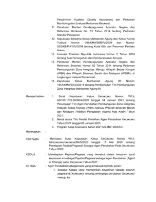 Penjaminan Kualitas (Quality Assurance) dan Pedoman
Monitoring dan Evaluasi Reformasi Birokrasi;
11 Peraturan Menteri Pendayagunaan Aparatur Negara dan
Reformasi Birokrasi No. 15 Tahun 2014 tentang Pedoman
Standar Pelayanan
12
13.
14.
15.
Keputusan Bersama Ketua Mahkamah Agung dan Ketua Komisi
Yudisial Nomor: 047/KMA/SKB/IV/2009 dan Nomor:
02/SKB/P.KY/IV/2009 tentang Kode Etik dan Pedoman Perilaku
Hakim;
Instruksi Presiden Republik Indonesia Nomor 2 Tahun 2014
tentang Aksi Pencegahan dan Pemberantasan Korupsi
Peraturan Menteri Pendayagunaan Aparatur Negara dan
Reformasi Birokrasi Nomor 52 Tahun 2014 tentang Pedoman
Pembangunan Zona Integritas Menuju Wilayah Bebas Korupsi
(WBK) dan Wilayah Birokrasi Bersih dan Melayani (WBBM) di
Lingkungan Instansi Pemerintah
Keputusan Ketua Mahkamah Agung RI Nomor:
194A/KMA/SK/XI/2014 tentang Pembentukan Tim Pembangunan
Zona Integritas Mahkamah Agung RI
Memperhatikan 1. Surat Keputusan Ketua Xxxxxxxxx Nomor: W13-
A9/100.1/PS.00/SK/4/2020 tanggal 04 Januari 2021 tentang
Penunjukan Tim Agen Perubahan Pembangunan Zona Integritas
Wilayah Bebas Korupsi (WBK) Menuju Wilayah Birokrasi Bersih
dan Melayani (WBBM) Pengadilan Agama Kab Kediri Tahun
2021;
2. Berita Acara Tim Penilai Pemilihan Agen Perubahan Xxxxxxxxx
Tahun 2021 tanggal 06 Januari 2021;
3. Program Kerja Xxxxxxxxx Tahun 2021;MEMUTUSKAN
Menetapkan
PERTAMA
:
: Mencabut Surat Keputusan Ketua Xxxxxxxxx Nomor W13-
A9/xxxxxxxx/xxxxxxxx/SK/5/2020 tanggal 17 Mei 2020 tentang
Penetapan Pejabat/Pegawai Sebagai Agen Perubahan Pada Xxxxxxxxx
Tahun 2020;
KEDUA
KETIGA
: Menetapkan Pejabat/Pegawai yang tersebut dalam lampiran surat
keputusan ini sebagai Pejabat/Pegawai sebagai Agen Perubahan (Agent
of Change) pada Xxxxxxxxx Tahun 2021;
: Agen Perubahan sebagaimana yang dimaksud memiliki peran:
1. Sebagai Katalis yang memberikan keyakinan kepada seluruh
pegawai di Xxxxxxxxx tentang pentingnya perubahan Xxxxxxxxx
menuju ke
 