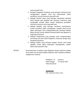 arah yang lebih baik
2. Sebagai Penggerak Perubahan yang bertugas mendorong dan
menggerakkan pegawai untuk ikut berpartisipasi dalam
perubahan menuju Xxxxxxxxx yang lebih baik.
3. Sebagai Pemberi solusi yang bertugas memberikan alternatif
solusi kepada para pegawai atau pimpinan Xxxxxxxxx yang
menghadapi kendala dalam proses berjalannya perubahan
Xxxxxxxxx menuju ke arah yang lebih baik.
4. Sebagai Mediator yang bertugas membantu memperlancar
proses perubahan dalam penyelesaian masalah yang muncul
dalam penerapan Zona Integritas/Reformasi Birokrasi Wilayah
Bebas Korupsi menuju Wilayah Birokrasi Bersih dan Melayani di
lingkungan Xxxxxxxxx
5. Sebagai Penghubung yang bertugas untuk menghubungkan
komunikasi dua arah antara Pegawai di Xxxxxxxxx dengan para
pengambil keputusan
6. Sebagai teladan yang bertugas sebagai individu untuk dapat
dijadikan contoh dalam berprestasi, bertingkahlaku, berpikir
dalam pola yang lebih maju.
KETIGA : Surat Keputusan ini berlaku sejak ditetapkan dengan ketentuan apabila
di kemudian hari ternyata terdapat kekeliruan akan diadakan perbaikan
sebagaimana mestinya.
Ditetapkan Di : xxxxxxxx
Pada Tanggal : 07 Januari 2021
Ketua Xxxxxxxxx
xxxxxxxxxx
NIP. Xxxxxxxx xxxxx x xxxx
 