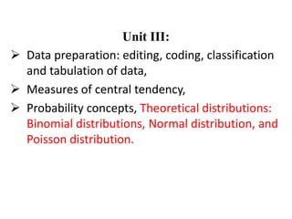 Unit III:
 Data preparation: editing, coding, classification
and tabulation of data,
 Measures of central tendency,
 Probability concepts, Theoretical distributions:
Binomial distributions, Normal distribution, and
Poisson distribution.
 