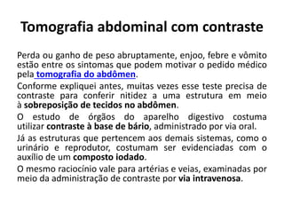 Tomografia abdominal com contraste
Perda ou ganho de peso abruptamente, enjoo, febre e vômito
estão entre os sintomas que podem motivar o pedido médico
pela tomografia do abdômen.
Conforme expliquei antes, muitas vezes esse teste precisa de
contraste para conferir nitidez a uma estrutura em meio
à sobreposição de tecidos no abdômen.
O estudo de órgãos do aparelho digestivo costuma
utilizar contraste à base de bário, administrado por via oral.
Já as estruturas que pertencem aos demais sistemas, como o
urinário e reprodutor, costumam ser evidenciadas com o
auxílio de um composto iodado.
O mesmo raciocínio vale para artérias e veias, examinadas por
meio da administração de contraste por via intravenosa.
 