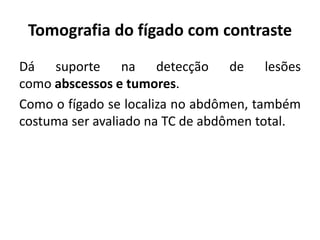 Tomografia do fígado com contraste
Dá suporte na detecção de lesões
como abscessos e tumores.
Como o fígado se localiza no abdômen, também
costuma ser avaliado na TC de abdômen total.
 
