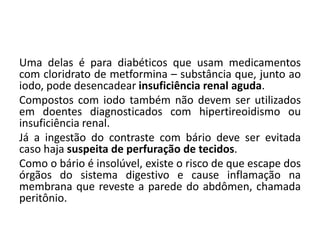 Uma delas é para diabéticos que usam medicamentos
com cloridrato de metformina – substância que, junto ao
iodo, pode desencadear insuficiência renal aguda.
Compostos com iodo também não devem ser utilizados
em doentes diagnosticados com hipertireoidismo ou
insuficiência renal.
Já a ingestão do contraste com bário deve ser evitada
caso haja suspeita de perfuração de tecidos.
Como o bário é insolúvel, existe o risco de que escape dos
órgãos do sistema digestivo e cause inflamação na
membrana que reveste a parede do abdômen, chamada
peritônio.
 