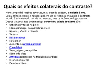 Quais os efeitos colaterais do contraste?
Nem sempre há reações adversas, mas, quando existem, a maioria é leve.
Calor, gosto metálico e náuseas podem ser percebidos enquanto o contraste
iodado é administrado por via intravenosa, mas os incômodos logo passam.
Outros sintomas que podem surgir durante ou depois do exame são:
• Urticária (irritação na pele)
• Edema (inchaço) nas pálpebras e face
• Náuseas, vômito e diarreia
• Tontura
• Dor de cabeça
• Falta de ar
• Aumento na pressão arterial
• Convulsões
• Tosse, pigarro, rouquidão
• Edema de glote
• Arritmias (alterações na frequência cardíaca)
• Insuficiência renal
• Parada cardíaca.
 
