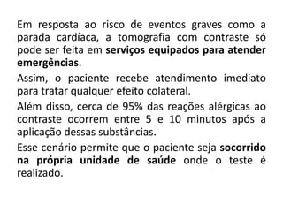 Em resposta ao risco de eventos graves como a
parada cardíaca, a tomografia com contraste só
pode ser feita em serviços equipados para atender
emergências.
Assim, o paciente recebe atendimento imediato
para tratar qualquer efeito colateral.
Além disso, cerca de 95% das reações alérgicas ao
contraste ocorrem entre 5 e 10 minutos após a
aplicação dessas substâncias.
Esse cenário permite que o paciente seja socorrido
na própria unidade de saúde onde o teste é
realizado.
 