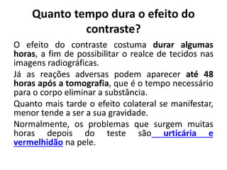 Quanto tempo dura o efeito do
contraste?
O efeito do contraste costuma durar algumas
horas, a fim de possibilitar o realce de tecidos nas
imagens radiográficas.
Já as reações adversas podem aparecer até 48
horas após a tomografia, que é o tempo necessário
para o corpo eliminar a substância.
Quanto mais tarde o efeito colateral se manifestar,
menor tende a ser a sua gravidade.
Normalmente, os problemas que surgem muitas
horas depois do teste são urticária e
vermelhidão na pele.
 