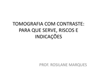 TOMOGRAFIA COM CONTRASTE:
PARA QUE SERVE, RISCOS E
INDICAÇÕES
PROF. ROSILANE MARQUES
 