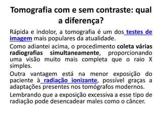 Tomografia com e sem contraste: qual
a diferença?
Rápida e indolor, a tomografia é um dos testes de
imagem mais populares da atualidade.
Como adiantei acima, o procedimento coleta várias
radiografias simultaneamente, proporcionando
uma visão muito mais completa que o raio X
simples.
Outra vantagem está na menor exposição do
paciente à radiação ionizante, possível graças a
adaptações presentes nos tomógrafos modernos.
Lembrando que a exposição excessiva a esse tipo de
radiação pode desencadear males como o câncer.
 