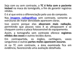 Seja com ou sem contraste, a TC é feita com o paciente
imóvel na maca do tomógrafo, a fim de garantir registros
nítidos.
E é aí que entra a diferenciação pelo uso do composto.
Nas imagens radiográficas sem contraste, somente as
estruturas de maior densidade aparecem claras.
Isso ocorre porque elas absorvem mais radiação,
permitindo que poucos raios X as ultrapassem e se
choquem contra a placa fotossensível do equipamento.
Assim, a tomografia sem contraste oferece registros
nítidos dos ossos e outros tecidos duros.
Em contrapartida, os órgãos, cartilagens, vasos
sanguíneos e outras partes moles aparecem escuros.
Já na TC com contraste, a área examinada fica em
evidência, favorecendo uma avaliação detalhada.
 