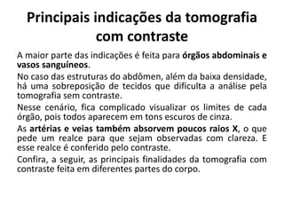 Principais indicações da tomografia
com contraste
A maior parte das indicações é feita para órgãos abdominais e
vasos sanguíneos.
No caso das estruturas do abdômen, além da baixa densidade,
há uma sobreposição de tecidos que dificulta a análise pela
tomografia sem contraste.
Nesse cenário, fica complicado visualizar os limites de cada
órgão, pois todos aparecem em tons escuros de cinza.
As artérias e veias também absorvem poucos raios X, o que
pede um realce para que sejam observadas com clareza. E
esse realce é conferido pelo contraste.
Confira, a seguir, as principais finalidades da tomografia com
contraste feita em diferentes partes do corpo.
 