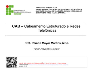 CAB – Cabeamento Estruturado e Redes
Telefônicas
MINISTÉRIO DA EDUCAÇÃO
SECRETARIA DE EDUCAÇÃO PROFISSIONAL E TECNOLÓGICA
INSTITUTO FEDERAL DE EDUCAÇÃO, CIÊNCIA E TECNOLOGIA
CAMPUS SÃO JOSÉ – SANTA CATARINA
Prof. Ramon Mayor Martins, MSc.
ramon.mayor@ifsc.edu.br
PARTE 4.2: MEIOS DE TRANSMISSÂO – TIPOS DE MEIOS – Fibra-Optica
Disponível em: http://wiki.sj.ifsc.edu.br/wiki/index.php/CAB-IntTel_(página)
Versão 2015
 