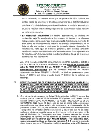 EDGAR H. MARTÍNEZ GALINDO
ABOGADO – ICAL 7830
Salaverry Nº 361 – J. Olaya - Chiclayo
Teléf.: 074-226569 – Cel.: 942864600
3
modo coherente, las razones en las que se apoya la decisión. Se trata, en
ambos casos, de identificar el ámbito constitucional de la debida motivación
mediante el control de los argumentos utilizados en la decisión asumida por
el Juez o Tribunal; sea desde la perspectiva de su corrección lógica o desde
su coherencia narrativa.
 La motivación insuficiente. Se refiere, básicamente, al mínimo de
motivación exigible atendiendo a las razones de hecho o de derecho
indispensables para asumir que la decisión está debidamente motivada. Si
bien, como ha establecido este Tribunal en reiterada jurisprudencia, no se
trata de dar respuestas a cada una de las pretensiones planteadas, la
insuficiencia, vista aquí en términos generales, sólo resultará relevante
desde una perspectiva constitucional si es que la ausencia de argumentos o
la “insuficiencia” de fundamentos resulta manifiesta a la luz de lo que en
sustancia se está decidiendo.
Que, en la resolución recurrida se ha incurrido en dichos supuestos, debido a
que de la lectura de la misma, se observa una que no se ha pronunciado
sobre la PRESCRIPCIÓN DE LA ACCION Y EL ARCHIVO de proceso
administrativo sancionador que he planteado mediante mi recurso
presentado con fecha 21/09/2021 12:43:21, habiéndose generado el parte
diario N° 946075, así como el parte diario N° 946051 de mi solicitud de
descargo.
IV. INEXISTENCIA DE FALTA ATRIBUIDA, POR PRORROGAS HASTA EL 31
DE MAYO 2022, DECRETADAS POR EL MINISTERIO DE TRANSPORTES
PARA LA AMPLIACIÓN DE VIGENCIA DE LICENCIAS VENCIDAS DESDE
EL MES DE ENERO 2020 HASTA DICIEMBRE 2020 (Resolución Directoral
N° 39-2021-MTC/18 de fecha 10 de diciembre 2021):
1. Con mi escrito de descargo de fecha 20 de setiembre del 2021, expuse los
motivos por los cuales el 18 de setiembre 2020 estuve conduciendo con mi
licencia vencida CUYO VENCIMIENTO SE HABÍA PRODUCIDO EL 05 DE
SETIEMBRE 2020 (hace 13 días), esto es que en dicha fecha en que nos
encontrábamos en pleno estado de emergencia a consecuencia de la
pandemia por el COVID 19, las entidades públicas entre ellas el Ministerio de
Transportes no brindaban atención al público, y es por eso que no se podía
realizar el trámite de revalidación de las licencias de conducir vencidas, por lo
que el Ministerio de Transportes mediante diversas normas ha venido
prorrogando la vigencia de las licencias de conducir, siendo la ultima la
Resolución Directoral N° 39-2021-MTC/18 de fecha 10 de diciembre 2021,
que prorroga entre ellas a las licencias categoría A III C (que es la categoría
de mi licencia vencida el 05 de setiembre 2020) vencidas entre el 01 de enero
 