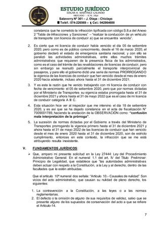 EDGAR H. MARTÍNEZ GALINDO
ABOGADO – ICAL 7830
Salaverry Nº 361 – J. Olaya - Chiclayo
Teléf.: 074-226569 – Cel.: 942864600
7
constancia que he cometido la infracción tipificada con código S.8.a del Anexo
2 “Tabla de Infracciones y Sanciones” – “realizar la conducción de un vehículo
de transporte con licencia de conducir a) que se encuentra vencida”.
2. Es cierto que mi licencia de conducir había vencido el día 05 de setiembre
2020; pero como es de público conocimiento, desde el 16 de marzo 2020, el
gobierno declaró el estado de emergencia sanitaria nacional, y con ello se
paralizó las actividades administrativas, entre ellas muchos trámites
administrativos que requieren de la presencia física de los administrados,
como es el caso del trámite de las revalidaciones de licencias de conducir, pero
sin embargo se reanudó parcialmente el transporte interprovincial de
pasajeros, y para ello el gobierno dictó una serie de normas PRORROGANDO
la vigencia de las licencias de conducir que han vencido desde el mes de enero
2020 hacia adelante, incluso ahora hasta el 31 de diciembre 2021.
3. Y es esta la razón que he venido trabajando con mi licencia de conducir con
fecha de vencimiento el 05 de setiembre 2020, pero que por normas dictadas
por el Ministerio de Transportes su vigencia estaba prorrogada hasta el 31 de
diciembre 2021 y ahora hasta el 31 de mayo 2022 que es el caso de mi licencia
de conducir categoría A III C.
4. Esta situación hice ver al inspector que me intervino el día 18 de setiembre
2020, y es así que se ha dejado constancia en el acta de fiscalización N°
7009001789, haciendo la anotación de la OBSERVACIÓN como: “confusión
mala interpretación de la prórroga”.
5. La sucesión de normas dictadas por el Gobierno a través del Ministerio de
Transportes prorrogando la vigencia primero hasta el 31 de diciembre 2021 y
ahora hasta el 31 de mayo 2022 de las licencias de conducir que han vencido
desde el mes de enero 2020 hasta el 31 de diciembre 2020, son de estricto
cumplimiento, entonces en este contexto, la infracción que se me está
atribuyendo resulta inexistente.
V. FUNDAMENTOS JURÍDICOS:
 Que, amparo mi presente solicitud en la Ley 27444: Ley del Procedimiento
Administrativo General: En el numeral 1.1 del art. IV del Título Preliminar:
Principio de Legalidad, que establece que “las autoridades administrativas
deben actuar con respeto a la Constitución, a la Ley y al derecho, dentro de las
facultades que le estén atribuidas.
Que el artículo 10ª numeral dos señala: “Artículo 10.- Causales de nulidad” Son
vicios del acto administrativo, que causan su nulidad de pleno derecho, los
siguientes:
1. La contravención a la Constitución, a las leyes o a las normas
reglamentarias.
2. El defecto o la omisión de alguno de sus requisitos de validez, salvo que se
presente alguno de los supuestos de conservación del acto a que se refiere
el Artículo-14.
 