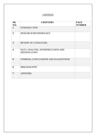 CONTENTS
SR.
NO.
CHAPTERS PAGE
NUMBER
1 INTRODUCTION
2 RESEARCH METHODOLOGY
3 REVIEW OF LITERATURE
4 DATA ANALYSIS, INTERPRETATION AND
PRESENTATION
5 FINDINGS, CONCLUSIONS AND SUGGESTIONS
6 BIBLIOGRAPHY
7 APPENDIX
 