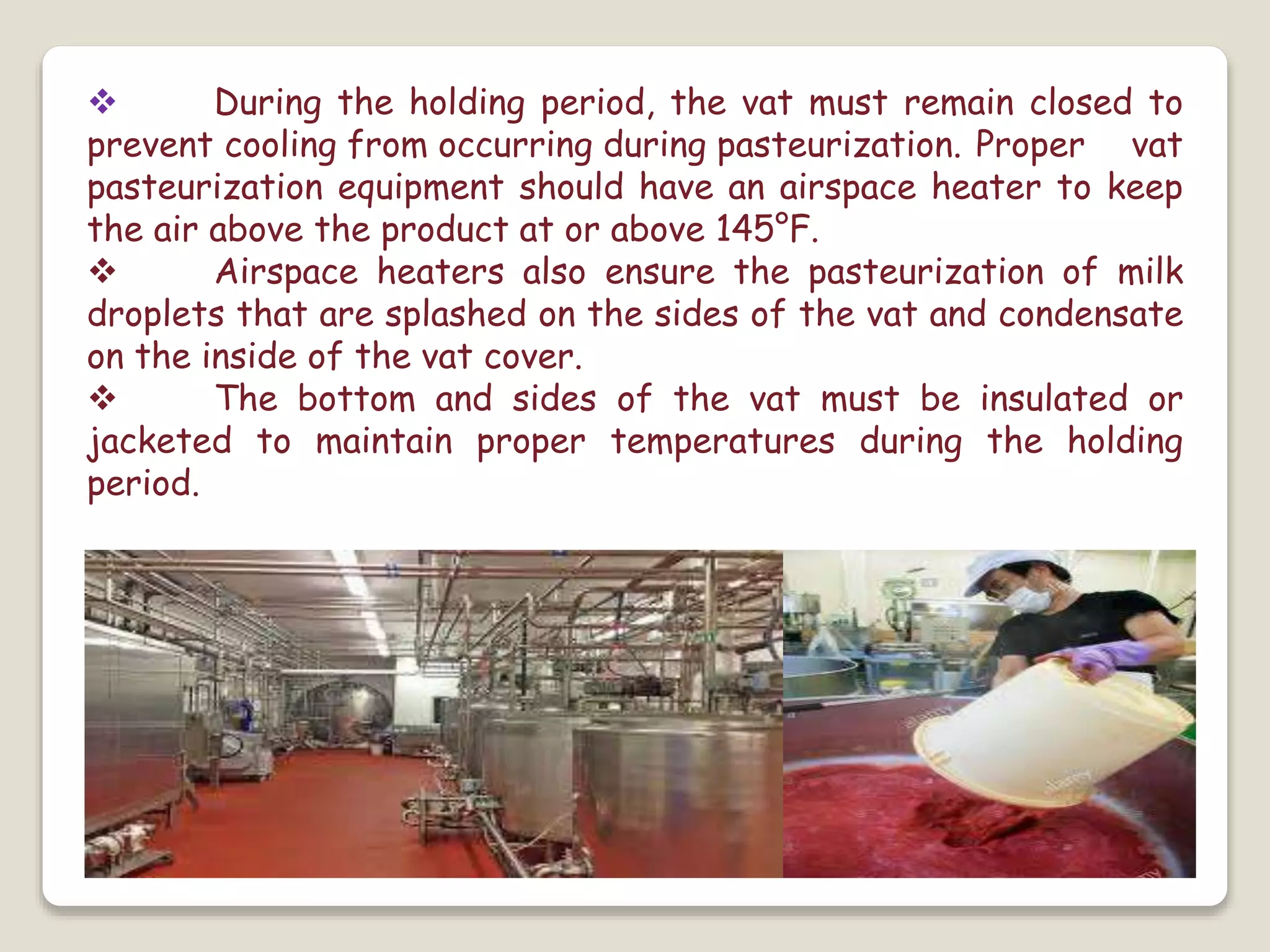  During the holding period, the vat must remain closed to
prevent cooling from occurring during pasteurization. Proper vat
pasteurization equipment should have an airspace heater to keep
the air above the product at or above 145°F.
 Airspace heaters also ensure the pasteurization of milk
droplets that are splashed on the sides of the vat and condensate
on the inside of the vat cover.
 The bottom and sides of the vat must be insulated or
jacketed to maintain proper temperatures during the holding
period.
 