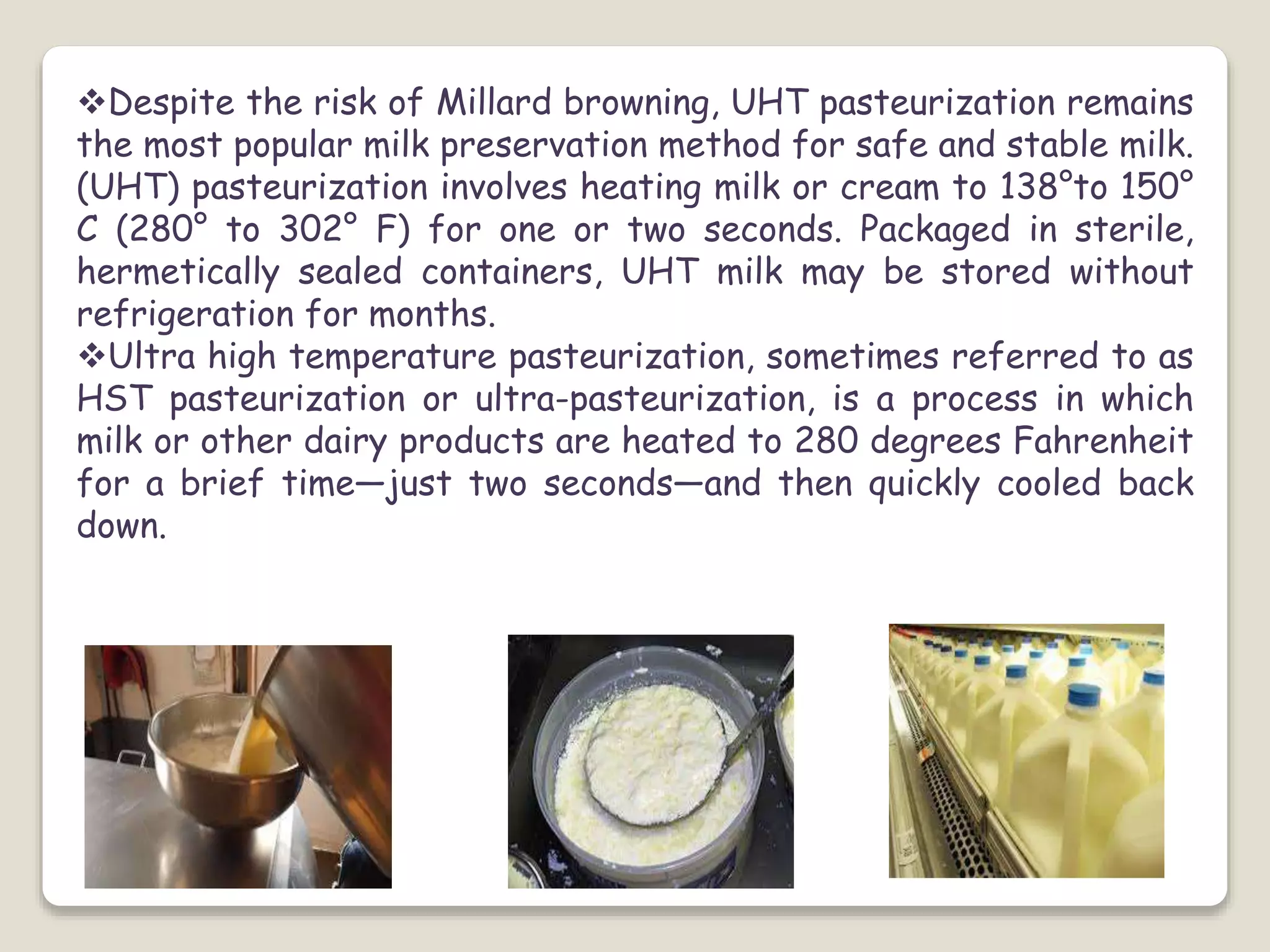 Despite the risk of Millard browning, UHT pasteurization remains
the most popular milk preservation method for safe and stable milk.
(UHT) pasteurization involves heating milk or cream to 138°to 150°
C (280° to 302° F) for one or two seconds. Packaged in sterile,
hermetically sealed containers, UHT milk may be stored without
refrigeration for months.
Ultra high temperature pasteurization, sometimes referred to as
HST pasteurization or ultra-pasteurization, is a process in which
milk or other dairy products are heated to 280 degrees Fahrenheit
for a brief time—just two seconds—and then quickly cooled back
down.
 