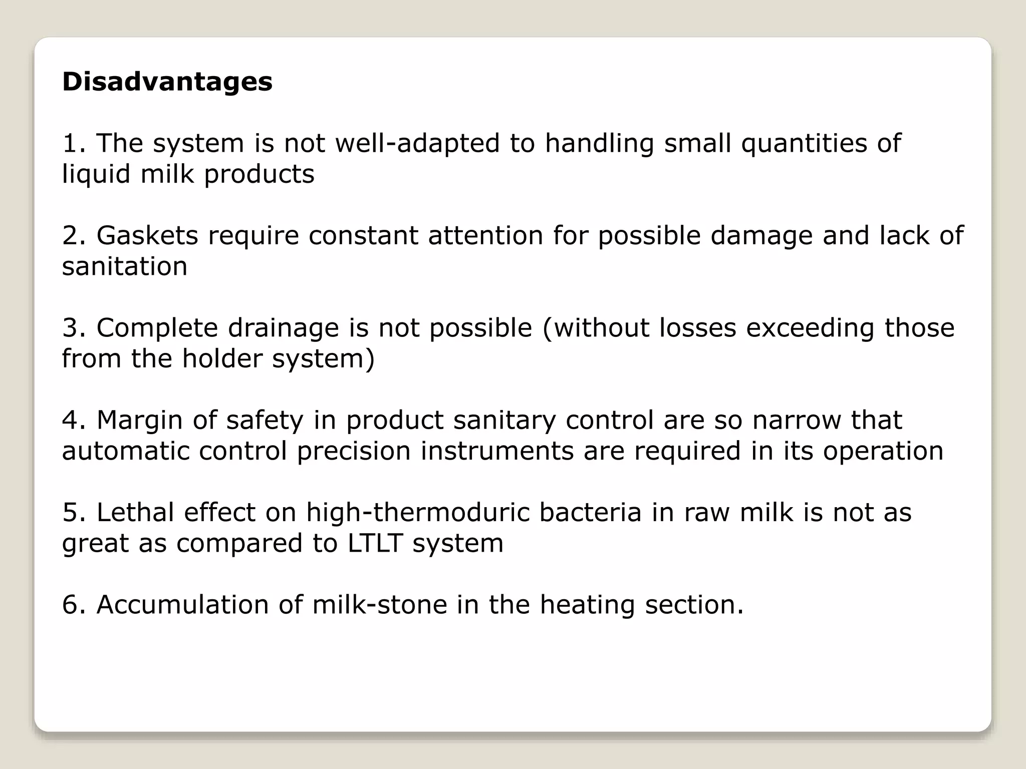 Disadvantages
1. The system is not well-adapted to handling small quantities of
liquid milk products
2. Gaskets require constant attention for possible damage and lack of
sanitation
3. Complete drainage is not possible (without losses exceeding those
from the holder system)
4. Margin of safety in product sanitary control are so narrow that
automatic control precision instruments are required in its operation
5. Lethal effect on high-thermoduric bacteria in raw milk is not as
great as compared to LTLT system
6. Accumulation of milk-stone in the heating section.
 
