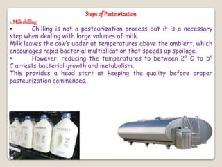 Steps of Pasteurization
1. Milkchilling
 Chilling is not a pasteurization process but it is a necessary
step when dealing with large volumes of milk.
Milk leaves the cow’s udder at temperatures above the ambient, which
encourages rapid bacterial multiplication that speeds up spoilage.
 However, reducing the temperatures to between 2° C to 5°
C arrests bacterial growth and metabolism.
This provides a head start at keeping the quality before proper
pasteurization commences.
 