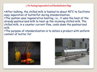 2. Pre-heating(regeneration)andStandardizationStage
After bulking, the chilled milk is heated to about 40°C to facilitate
easy separation of butterfat during standardization.
The system uses regenerative heating, i.e., it uses the heat of the
already pasteurized milk to heat up the incoming chilled milk. The
chilled milk, in a counter current flow, cools down the pasteurized
milk.
The purpose of standardization is to obtain a product with uniform
content of butter fat
 
