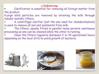 3. Clarificationstage
 Clarification is essential for removing all foreign matter from
the product.
Large solid particles are removed by straining the milk through
tubular metallic filters.
 A centrifugal clarifier (not the one used for standardization)
is used to remove all soil and sediments from milk.
 The filters, usually fitted in parallel twins permits continuous
processing as one can be cleaned while the other is running.
 Clean the filters regularly (between 2 to 10 operational hours
depending on the level dirt) to avoid growth of bacteria.
 