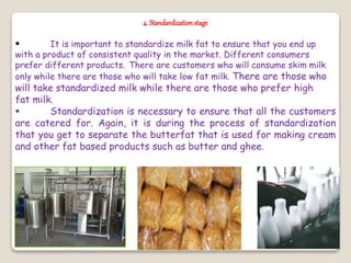 4. Standardizationstage
 It is important to standardize milk fat to ensure that you end up
with a product of consistent quality in the market. Different consumers
prefer different products. There are customers who will consume skim milk
only while there are those who will take low fat milk. There are those who
will take standardized milk while there are those who prefer high
fat milk.
 Standardization is necessary to ensure that all the customers
are catered for. Again, it is during the process of standardization
that you get to separate the butterfat that is used for making cream
and other fat based products such as butter and ghee.
 