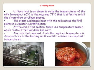 6. Heatingsection
 Utilizes heat from steam to raise the temperatures of the
milk from about 60°C to the required 72°C that is effective to kill
the Clostridium botulinum spores.
 The steam exchanges heat with the milk across the PHE
plates in a counter current motion.
 At the end if this section, there is a temperature sensor,
which controls the flow diversion valve.
 Any milk that does not attain the required temperature is
diverted back to the heating section until it attains the required
temperatures.
 