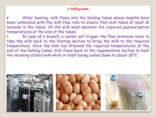 7. Holding section
 After heating, milk flows into the holding tubes whose lengths have
been calibrated with the milk flow rate to ensure that milk takes at least 16
seconds in the tubes. All the milk must maintain the required pasteurization
temperatures at the end of the tubes.
 In case of a breach, a sensor will trigger the flow diversion valve to
take the milk back to the heating section to bring the milk to the required
temperature. Once the milk has attained the required temperatures at the
end of the holding tubes, milk flows back to the regeneration section to heat
the incoming chilled milk while in itself being cooled down to about 30°C.
 