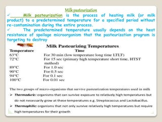 Milkpasteurization
 Milk pasteurization is the process of heating milk (or milk
product) to a predetermined temperature for a specified period without
re-contamination during the entire process.
 The predetermined temperature usually depends on the heat
resistance of spoilage microorganism that the pasteurization program is
targeting to destroy
 