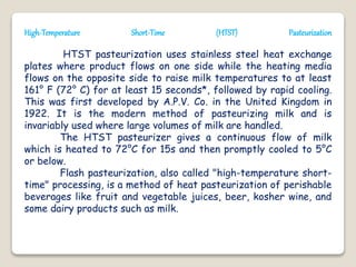 High-Temperature Short-Time (HTST) Pasteurization
HTST pasteurization uses stainless steel heat exchange
plates where product flows on one side while the heating media
flows on the opposite side to raise milk temperatures to at least
161° F (72° C) for at least 15 seconds*, followed by rapid cooling.
This was first developed by A.P.V. Co. in the United Kingdom in
1922. It is the modern method of pasteurizing milk and is
invariably used where large volumes of milk are handled.
The HTST pasteurizer gives a continuous flow of milk
which is heated to 72°C for 15s and then promptly cooled to 5°C
or below.
Flash pasteurization, also called "high-temperature short-
time" processing, is a method of heat pasteurization of perishable
beverages like fruit and vegetable juices, beer, kosher wine, and
some dairy products such as milk.
 