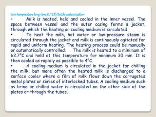 Low-temperaturelong-time(LTLT)/Batchpasteurization
 Milk is heated, held and cooled in the inner vessel. The
space between vessel and the outer casing forms a jacket,
through which the heating or cooling medium is circulated.
 To heat the milk, hot water or low-pressure steam is
circulated through the jacket and milk is continuously agitated for
rapid and uniform heating. The heating process could be manually
or automatically controlled. The milk is heated to a minimum of
62.7°C and held at this temperature for minimum 30 min. It is
then cooled as rapidly as possible to 4°C.
 A cooling medium is circulated in the jacket for chilling
the milk, but more often the heated milk is discharged to a
surface cooler where a film of milk flows down the corrugated
metal plates or series of interlocked tubes. A cooling medium such
as brine or chilled water is circulated on the other side of the
plates or through the tubes.
 