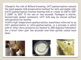 Despite the risk of Millard browning, UHT pasteurization remains
the most popular milk preservation method for safe and stable milk.
(UHT) pasteurization involves heating milk or cream to 138°to 150°
C (280° to 302° F) for one or two seconds. Packaged in sterile,
hermetically sealed containers, UHT milk may be stored without
refrigeration for months.
Ultra high temperature pasteurization, sometimes referred to as
HST pasteurization or ultra-pasteurization, is a process in which
milk or other dairy products are heated to 280 degrees Fahrenheit
for a brief time—just two seconds—and then quickly cooled back
down.
 