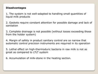 Disadvantages
1. The system is not well-adapted to handling small quantities of
liquid milk products
2. Gaskets require constant attention for possible damage and lack of
sanitation
3. Complete drainage is not possible (without losses exceeding those
from the holder system)
4. Margin of safety in product sanitary control are so narrow that
automatic control precision instruments are required in its operation
5. Lethal effect on high-thermoduric bacteria in raw milk is not as
great as compared to LTLT system
6. Accumulation of milk-stone in the heating section.
 