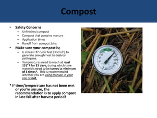 Compost
• Safety Concerns
– Unfinished compost
– Compost that contains manure
– Application times
– Runoff from compost bins
• Make sure your compost is;
– Is at least 27 cubic feet (3’x3’x3’) to
generate enough heat to destroy
pathogens.
– Temperatures need to reach at least
131o
F for 15 days, during which time
materials need to be turned a minimum
of 5 times*. This is recommended
whether you are using manure in your
pile or not.
* If time/temperature has not been met
or you’re unsure, the
recommendation is to apply compost
in late fall after harvest period!
 