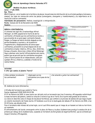 Guía de Aprendizaje Ciencias Naturales Nº2
Modelos de placas tectónicas.
Curso : 7 año 2020.
Eje Física
OA 9: Explicar, con el modelo de la tectónica de placas, los patrones de distribución de la actividad geológica (volcanes y
sismos), los tipos de interacción entre las placas (convergente, divergente y transformante) y su importancia en la
teoría de la deriva continental.
Habilidades del pensamiento: Análisis, investigación e interpretación .
Fecha: Semana del 16 de Noviembre del 2020.
Nombre………………………………………………………………..Curso
DERIVA CONTINENTAL
A comienzo del siglo XX, el meteorólogo Alfred
Weneger, en 1915, popularizó la teoría de deriva
continental, afirmando que los continentes se movían y
que provenían de un gran super continente llamado
Pangea. La Pangea se habría dividido después en dos
partes Gondwana y Laurasia y, de la posterior
fragmentación y desplazamientos de estos super
continentes, provendría la actual disposición de los
continentes actuales: América, África, Asia, Antártida,
Europa y Oceanía. Ahora bien, ¿Cómo Alfred Wenerger
llego a plantear esta teoría? Alfred planteó esta teoría,
puesto que se percató que los continentes encajaban
como si fueran piezas de un rompecabezas, como por
ejemplo África y América, y además a través de los
restos fósiles
Actividad
I ¿Por qué cambia el planeta Tierra?
¿Cómo estaban inicialmente
los continentes?
¿Qué pasó con los
continentes con el paso de los
años?
¿Se volverán a juntar los continentes?
II .Análisis de texto Informativo.
A 10 años del terremoto que cambió la Tierra
Paulina Sepúlveda 5 ENE 2020 04:22 PM
El 27 de febrero de 2010, la zona centro sur del país vivió un terremoto que tras 2 minutos y 45 segundos redistribuyó
la masa terrestre del planeta, cambió la rotación e inclinó el eje de la Tierra. Es el quinto más grande de la historia.
La ciencia lo describe como el choque de las placas tectónicas, que conllevó a un proceso de subducción que luego originó
un violento movimiento del fondo marino. El fenómeno ocurrió en la madrugada del sábado 27 de febrero de 2010, a las
03.34 horas, una década atrás.
Fue el terremoto más intenso del actual siglo, con el cual Chile asumió que el riesgo de un tsunami en todo su territorio
es constante.
El enfrentamiento del borde convergente entre la placa de Nazca y la placa Sudamericana produjo la subducción de la
primera por debajo de la Sudamericana, causando un terremoto de 8,8 grados de magnitud Richter, que se extendió por
largos 2 minutos y 45 segundos.
 