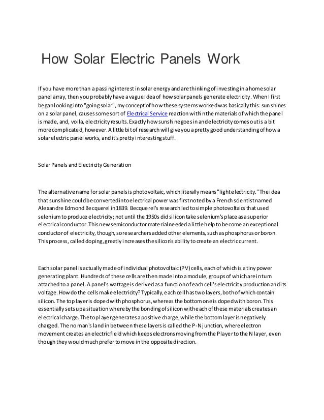 How Solar Electric Panels Work
If you have more than a passinginterestinsolarenergyandare thinkingof investinginahome solar
panel array,thenyou probablyhave avague ideaof how solarpanelsgenerate electricity.WhenIfirst
beganlookinginto"goingsolar",myconceptof how these systemsworkedwasbasicallythis:sunshines
on a solarpanel,causessome sortof Electrical Service reactionwithinthe materialsof whichthe panel
ismade,and, voila,electricityresults.Exactlyhow sunshinegoesinandelectricitycomesoutisa bit
more complicated,however.A little bitof researchwill giveyouaprettygoodunderstandingof howa
solarelectricpanel works,andit'sprettyinterestingstuff.
SolarPanelsandElectricityGeneration
The alternative name forsolarpanelsisphotovoltaic,whichliterallymeans"lightelectricity."The idea
that sunshine couldbe convertedintoelectrical powerwasfirstnotedbya Frenchscientistnamed
Alexandre EdmondBecquerel in1839. Becquerel'sresearchledtosimple photovoltaicsthatused
seleniumtoproduce electricity;notuntil the 1950s didsilicontake selenium'splace asasuperior
electrical conductor.Thisnewsemiconductormaterialneededalittle helptobecome anexceptional
conductorof electricity,though,soresearchersaddedotherelements,suchasphosphorusorboron.
Thisprocess,calleddoping,greatlyincreasesthe silicon'sabilitytocreate an electriccurrent.
Each solar panel isactuallymade of individual photovoltaic(PV) cells,eachof whichisatinypower
generatingplant.Hundredsof these cellsare thenmade intoamodule,groupsof whichare inturn
attachedto a panel.A panel'swattage isderivedasa functionof eachcell'selectricityproductionandits
voltage.Howdothe cellsmake electricity?Typically,eachcell hastwolayers,bothof whichcontain
silicon.The toplayerisdopedwithphosphorus,whereasthe bottomone isdopedwithboron.This
essentiallysetsupasituationwherebythe bondingof siliconwitheachof these materialscreatesan
electrical charge.The toplayergeneratesapositive charge,while the bottomlayerisnegatively
charged.The no man's landin betweenthese layersiscalledthe P-N junction,whereelectron
movementcreatesanelectricfieldwhichkeepselectronsmovingfromthe Playertothe N layer,even
thoughtheywouldmuchprefertomove inthe opposite direction.
 