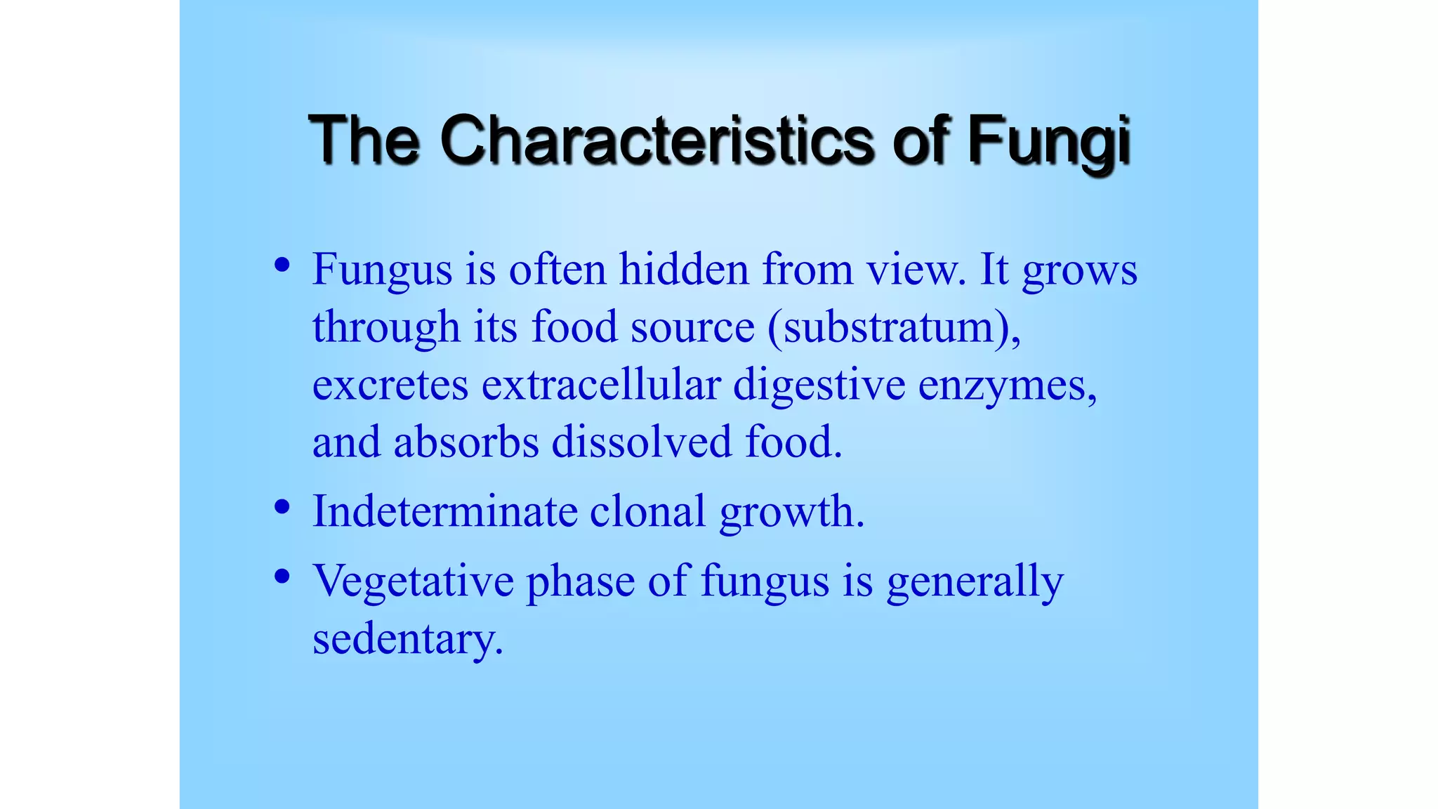 The Characteristics of Fungi
• Fungus is often hidden from view. It grows
through its food source (substratum),
excretes extracellular digestive enzymes,
and absorbs dissolved food.
• Indeterminate clonal growth.
• Vegetative phase of fungus is generally
sedentary.
 