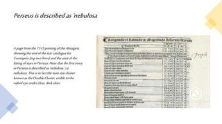 Perseusisdescribedas‘nebulosa
Apagefromthe1515printingoftheAlmagest,
showingtheendofthestarcataloguefor
Cassiopeia(toptwolines)andthestartofthe
listingofstarsinPerseus.Notethatthefirstentry
inPerseusisdescribedas‘nebulosa’,i.e.
nebulous.Thisisinfactthetwinstarcluster
knownastheDoubleCluster,visibletothe
nakedeyeunderclear,darkskies.
 