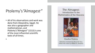 Ptolemy’s“Almagest”
• All of his observations and work was
done from Alexandria, Egypt. He
was also a geographer and
mathematician, and
Ptolemy’s“Almagest” (1515) is one
of the most influential scientific
texts of all times.
•
 