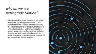 why do we see
Retrograde Motion?
• If Ptolemy’s Geocentric Universe is incorrect,
why do we see Retrograde Motion? Each
planet orbits the Sun at a different velocity;
the closer the planet to the Sun, the faster it
orbits. Earth catches up then passes planets
further away from the Sun, giving the illusion
that the planet is moving backwards for a
while. The planet does retrograde, but due to
the two bodies’ orbital motions.
 
