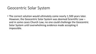 Geocentric Solar System
• The correct solution would ultimately come nearly 1,500 years later.
However, the Geocentric Solar System was deemed Scientific Law –
and in some cases Church Law; no one could challenge the Geocentric
Solar System until overwhelming evidence made accepting it
impossible.
 